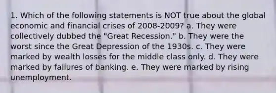 1. Which of the following statements is NOT true about the global economic and financial crises of 2008-2009? a. They were collectively dubbed the "Great Recession." b. They were the worst since the Great Depression of the 1930s. c. They were marked by wealth losses for the middle class only. d. They were marked by failures of banking. e. They were marked by rising unemployment.