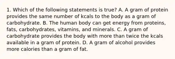 1. Which of the following statements is true? A. A gram of protein provides the same number of kcals to the body as a gram of carbohydrate. B. The human body can get energy from proteins, fats, carbohydrates, vitamins, and minerals. C. A gram of carbohydrate provides the body with more than twice the kcals available in a gram of protein. D. A gram of alcohol provides more calories than a gram of fat.