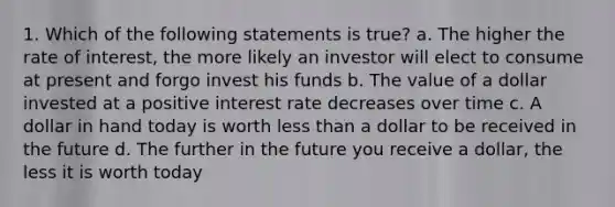 1. Which of the following statements is true? a. The higher the rate of interest, the more likely an investor will elect to consume at present and forgo invest his funds b. The value of a dollar invested at a positive interest rate decreases over time c. A dollar in hand today is worth <a href='https://www.questionai.com/knowledge/k7BtlYpAMX-less-than' class='anchor-knowledge'>less than</a> a dollar to be received in the future d. The further in the future you receive a dollar, the less it is worth today