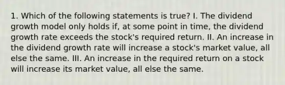 1. Which of the following statements is true? I. The dividend growth model only holds if, at some point in time, the dividend growth rate exceeds the stock's required return. II. An increase in the dividend growth rate will increase a stock's market value, all else the same. III. An increase in the required return on a stock will increase its market value, all else the same.