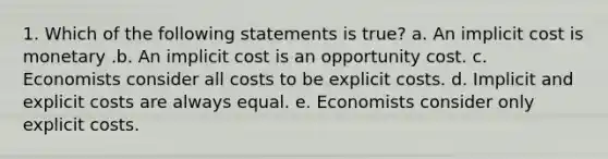 1. Which of the following statements is true? a. An implicit cost is monetary .b. An implicit cost is an opportunity cost. c. Economists consider all costs to be explicit costs. d. Implicit and explicit costs are always equal. e. Economists consider only explicit costs.