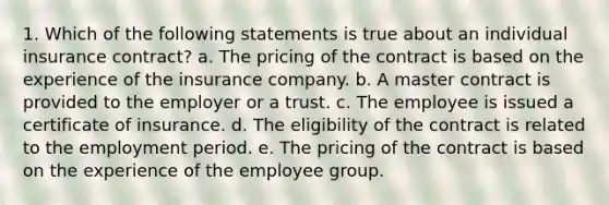 1. Which of the following statements is true about an individual insurance contract? a. The pricing of the contract is based on the experience of the insurance company. b. A master contract is provided to the employer or a trust. c. The employee is issued a certificate of insurance. d. The eligibility of the contract is related to the employment period. e. The pricing of the contract is based on the experience of the employee group.