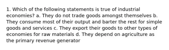 1. Which of the following statements is true of industrial economies? a. They do not trade goods amongst themselves b. They consume most of their output and barter the rest for simple goods and services c. They export their goods to other types of economies for raw materials d. They depend on agriculture as the primary revenue generator