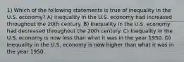 1) Which of the following statements is true of inequality in the U.S. economy? A) Inequality in the U.S. economy had increased throughout the 20th century. B) Inequality in the U.S. economy had decreased throughout the 20th century. C) Inequality in the U.S. economy is now less than what it was in the year 1950. D) Inequality in the U.S. economy is now higher than what it was in the year 1950.