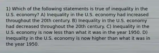 1) Which of the following statements is true of inequality in the U.S. economy? A) Inequality in the U.S. economy had increased throughout the 20th century. B) Inequality in the U.S. economy had decreased throughout the 20th century. C) Inequality in the U.S. economy is now less than what it was in the year 1950. D) Inequality in the U.S. economy is now higher than what it was in the year 1950.