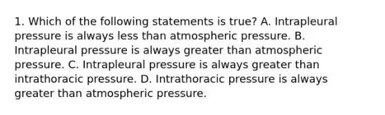 1. Which of the following statements is true? A. Intrapleural pressure is always less than atmospheric pressure. B. Intrapleural pressure is always greater than atmospheric pressure. C. Intrapleural pressure is always greater than intrathoracic pressure. D. Intrathoracic pressure is always greater than atmospheric pressure.