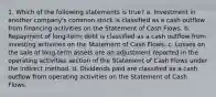 1. Which of the following statements is true? a. Investment in another company's common stock is classified as a cash outflow from financing activities on the Statement of Cash Flows. b. Repayment of long-term debt is classified as a cash outflow from investing activities on the Statement of Cash Flows. c. Losses on the sale of long-term assets are an adjustment reported in the operating activities section of the Statement of Cash Flows under the indirect method. d. Dividends paid are classified as a cash outflow from operating activities on the Statement of Cash Flows.