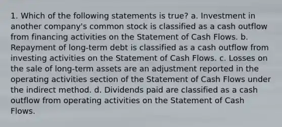 1. Which of the following statements is true? a. Investment in another company's common stock is classified as a cash outflow from financing activities on the Statement of Cash Flows. b. Repayment of long-term debt is classified as a cash outflow from investing activities on the Statement of Cash Flows. c. Losses on the sale of long-term assets are an adjustment reported in the operating activities section of the Statement of Cash Flows under the indirect method. d. Dividends paid are classified as a cash outflow from operating activities on the Statement of Cash Flows.