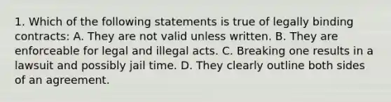 1. Which of the following statements is true of legally binding contracts: A. They are not valid unless written. B. They are enforceable for legal and illegal acts. C. Breaking one results in a lawsuit and possibly jail time. D. They clearly outline both sides of an agreement.