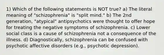 1) Which of the following statements is NOT true? a) The literal meaning of "schizophrenia" is "split mind." b) The 2nd generation, "atypical" antipsychotics were thought to offer hope for treating the negative symptoms of schizophrenia. c) Lower social class is a cause of schizophrenia not a consequence of the illness. d) Diagnostically, schizophrenia can be confused with psychotic affective disorders (e.g., psychotic depression).