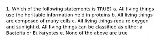 1. Which of the following statements is TRUE? a. All living things use the heritable information held in proteins b. All living things are composed of many cells c. All living things require oxygen and sunlight d. All living things can be classified as either a Bacteria or Eukaryotes e. None of the above are true