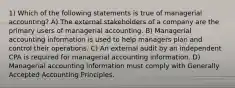 1) Which of the following statements is true of managerial accounting? A) The external stakeholders of a company are the primary users of managerial accounting. B) Managerial accounting information is used to help managers plan and control their operations. C) An external audit by an independent CPA is required for managerial accounting information. D) Managerial accounting information must comply with Generally Accepted Accounting Principles.