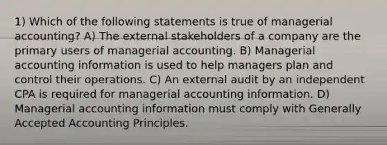 1) Which of the following statements is true of managerial accounting? A) The external stakeholders of a company are the primary users of managerial accounting. B) Managerial accounting information is used to help managers plan and control their operations. C) An external audit by an independent CPA is required for managerial accounting information. D) Managerial accounting information must comply with Generally Accepted Accounting Principles.