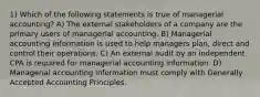 1) Which of the following statements is true of managerial accounting? A) The external stakeholders of a company are the primary users of managerial accounting. B) Managerial accounting information is used to help managers plan, direct and control their operations. C) An external audit by an independent CPA is required for managerial accounting information. D) Managerial accounting information must comply with Generally Accepted Accounting Principles.