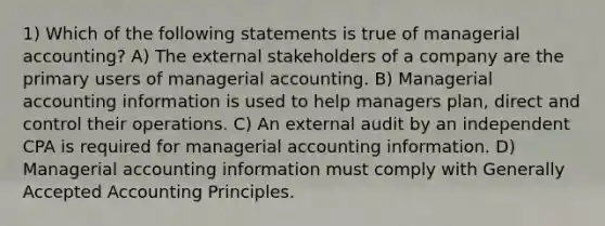 1) Which of the following statements is true of managerial accounting? A) The external stakeholders of a company are the primary users of managerial accounting. B) Managerial accounting information is used to help managers plan, direct and control their operations. C) An external audit by an independent CPA is required for managerial accounting information. D) Managerial accounting information must comply with Generally Accepted Accounting Principles.