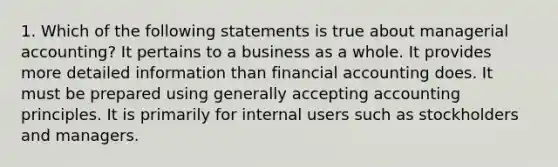 1. Which of the following statements is true about managerial accounting? It pertains to a business as a whole. It provides more detailed information than financial accounting does. It must be prepared using generally accepting accounting principles. It is primarily for internal users such as stockholders and managers.