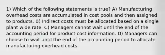 1) Which of the following statements is true? A) Manufacturing overhead costs are accumulated in cost pools and then assigned to products. B) Indirect costs must be allocated based on a single plant wide rate. C) Managers cannot wait until the end of the accounting period for product cost information. D) Managers can choose to wait until the end of the accounting period to allocate manufacturing overhead costs.