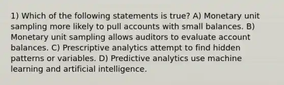 1) Which of the following statements is true? A) Monetary unit sampling more likely to pull accounts with small balances. B) Monetary unit sampling allows auditors to evaluate account balances. C) Prescriptive analytics attempt to find hidden patterns or variables. D) Predictive analytics use machine learning and artificial intelligence.