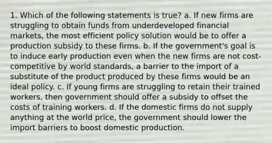 1. Which of the following statements is true? a. If new firms are struggling to obtain funds from underdeveloped financial markets, the most efficient policy solution would be to offer a production subsidy to these firms. b. If the government's goal is to induce early production even when the new firms are not cost-competitive by world standards, a barrier to the import of a substitute of the product produced by these firms would be an ideal policy. c. If young firms are struggling to retain their trained workers, then government should offer a subsidy to offset the costs of training workers. d. If the domestic firms do not supply anything at the world price, the government should lower the import barriers to boost domestic production.