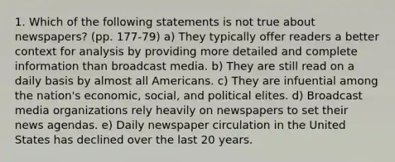 1. Which of the following statements is not true about newspapers? (pp. 177-79) a) They typically offer readers a better context for analysis by providing more detailed and complete information than broadcast media. b) They are still read on a daily basis by almost all Americans. c) They are infuential among the nation's economic, social, and political elites. d) Broadcast media organizations rely heavily on newspapers to set their news agendas. e) Daily newspaper circulation in the United States has declined over the last 20 years.