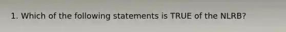 1. Which of the following statements is TRUE of the NLRB?