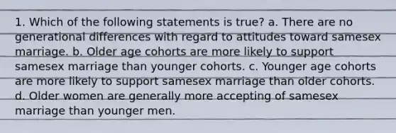 1. Which of the following statements is true? a. There are no generational differences with regard to attitudes toward samesex marriage. b. Older age cohorts are more likely to support samesex marriage than younger cohorts. c. Younger age cohorts are more likely to support samesex marriage than older cohorts. d. Older women are generally more accepting of samesex marriage than younger men.