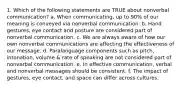 1. Which of the following statements are TRUE about nonverbal communication? a. When communicating, up to 90% of our meaning is conveyed via nonverbal communication. b. Hand gestures, eye contact and posture are considered part of nonverbal communication. c. We are always aware of how our own nonverbal communications are affecting the effectiveness of our message. d. Paralanguage components such as pitch, intonation, volume & rate of speaking are not considered part of nonverbal communication. e. In effective communication, verbal and nonverbal messages should be consistent. f. The impact of gestures, eye contact, and space can differ across cultures.