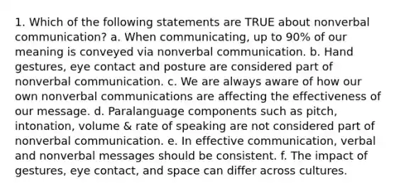 1. Which of the following statements are TRUE about nonverbal communication? a. When communicating, up to 90% of our meaning is conveyed via nonverbal communication. b. Hand gestures, eye contact and posture are considered part of nonverbal communication. c. We are always aware of how our own nonverbal communications are affecting the effectiveness of our message. d. Paralanguage components such as pitch, intonation, volume & rate of speaking are not considered part of nonverbal communication. e. In effective communication, verbal and nonverbal messages should be consistent. f. The impact of gestures, eye contact, and space can differ across cultures.