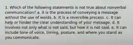 1. Which of the following statements is not true about nonverbal communication? a. It is the process of conveying a message without the use of words. b. It is a reversible process. c. It can help or hinder the clear understanding of your message. d. It involves not only what is not said, but how it is not said. e. It can include tone of voice, timing, posture, and where you stand as you communicate.