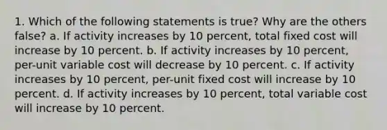 1. Which of the following statements is true? Why are the others false? a. If activity increases by 10 percent, total fixed cost will increase by 10 percent. b. If activity increases by 10 percent, per-unit variable cost will decrease by 10 percent. c. If activity increases by 10 percent, per-unit fixed cost will increase by 10 percent. d. If activity increases by 10 percent, total variable cost will increase by 10 percent.