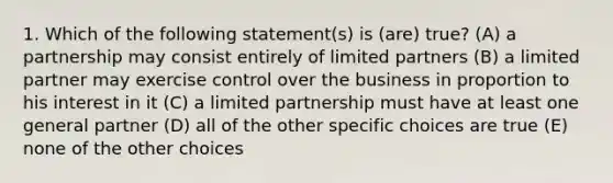 1. Which of the following statement(s) is (are) true? (A) a partnership may consist entirely of limited partners (B) a limited partner may exercise control over the business in proportion to his interest in it (C) a limited partnership must have at least one general partner (D) all of the other specific choices are true (E) none of the other choices