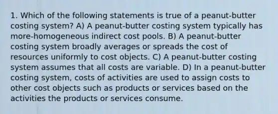 1. Which of the following statements is true of a peanut-butter costing system? A) A peanut-butter costing system typically has more-homogeneous indirect cost pools. B) A peanut-butter costing system broadly averages or spreads the cost of resources uniformly to cost objects. C) A peanut-butter costing system assumes that all costs are variable. D) In a peanut-butter costing system, costs of activities are used to assign costs to other cost objects such as products or services based on the activities the products or services consume.