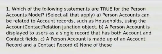 1. Which of the following statements are TRUE for the Person Accounts Model? (Select all that apply) a) Person Accounts can be related to Account records, such as Households, using the AccountContactRelation junction object. b) A Person Account is displayed to users as a single record that has both Account and Contact fields. c) A Person Account is made up of an Account Record and a Contact Record d) None of these