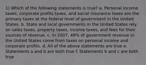 1) Which of the following statements is true? a. Personal income taxes, corporate profits taxes, and social insurance taxes are the primary taxes at the federal level of government in the United States. b. State and local governments in the United States rely on sales taxes, property taxes, income taxes, and fees for their sources of revenue. c. In 2007, 48% of government revenue in the United States come from taxes on personal income and corporate profits. d. All of the above statements are true e. Statements a and b are both true f. Statements b and c are both true