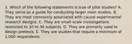 1. Which of the following statements is true of pilot studies? A. They serve as a guide for conducting larger main studies. B. They are most commonly associated with causal experimental research designs. C. They are small-scale investigations restricted to 10 to 30 subjects. D. They are primarily used to design pretests. E. They are studies that require a minimum of 1,000 respondents.