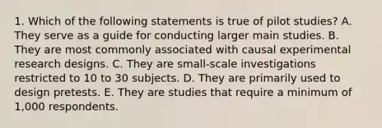 1. Which of the following statements is true of pilot studies? A. They serve as a guide for conducting larger main studies. B. They are most commonly associated with causal <a href='https://www.questionai.com/knowledge/kD5GeV2lsd-experimental-research' class='anchor-knowledge'>experimental research</a> designs. C. They are small-scale investigations restricted to 10 to 30 subjects. D. They are primarily used to design pretests. E. They are studies that require a minimum of 1,000 respondents.