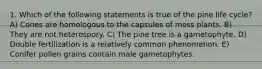 1. Which of the following statements is true of the pine life cycle? A) Cones are homologous to the capsules of moss plants. B) They are not heterospory. C) The pine tree is a gametophyte. D) Double fertilization is a relatively common phenomenon. E) Conifer pollen grains contain male gametophytes.