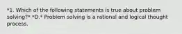 *1. Which of the following statements is true about problem solving?* *D.* Problem solving is a rational and logical thought process.