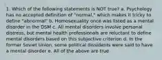 1. Which of the following statements is NOT true? a. Psychology has no accepted definition of "normal," which makes it tricky to define "abnormal" b. Homosexuality once was listed as a mental disorder in the DSM c. All mental disorders involve personal distress, but mental health professionals are reluctant to define mental disorders based on this subjective criterion d. In the former Soviet Union, some political dissidents were said to have a mental disorder e. All of the above are true