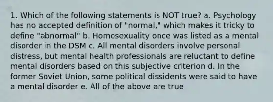 1. Which of the following statements is NOT true? a. Psychology has no accepted definition of "normal," which makes it tricky to define "abnormal" b. Homosexuality once was listed as a mental disorder in the DSM c. All mental disorders involve personal distress, but mental health professionals are reluctant to define mental disorders based on this subjective criterion d. In the former Soviet Union, some political dissidents were said to have a mental disorder e. All of the above are true