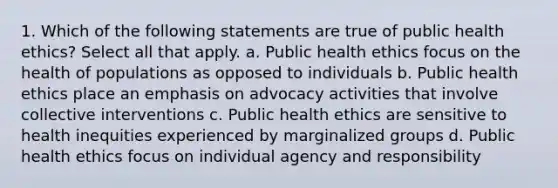 1. Which of the following statements are true of public health ethics? Select all that apply. a. Public health ethics focus on the health of populations as opposed to individuals b. Public health ethics place an emphasis on advocacy activities that involve collective interventions c. Public health ethics are sensitive to health inequities experienced by marginalized groups d. Public health ethics focus on individual agency and responsibility