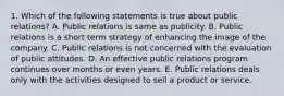 1. Which of the following statements is true about public relations? A. Public relations is same as publicity. B. Public relations is a short term strategy of enhancing the image of the company. C. Public relations is not concerned with the evaluation of public attitudes. D. An effective public relations program continues over months or even years. E. Public relations deals only with the activities designed to sell a product or service.