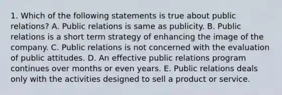 1. Which of the following statements is true about public relations? A. Public relations is same as publicity. B. Public relations is a short term strategy of enhancing the image of the company. C. Public relations is not concerned with the evaluation of public attitudes. D. An effective public relations program continues over months or even years. E. Public relations deals only with the activities designed to sell a product or service.