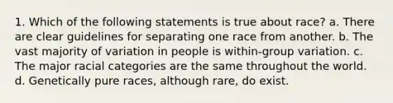 1. Which of the following statements is true about race? a. There are clear guidelines for separating one race from another. b. The vast majority of variation in people is within-group variation. c. The major racial categories are the same throughout the world. d. Genetically pure races, although rare, do exist.