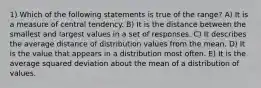 1) Which of the following statements is true of the range? A) It is a measure of central tendency. B) It is the distance between the smallest and largest values in a set of responses. C) It describes the average distance of distribution values from the mean. D) It is the value that appears in a distribution most often. E) It is the average squared deviation about the mean of a distribution of values.