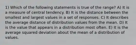 1) Which of the following statements is true of the range? A) It is a measure of central tendency. B) It is the distance between the smallest and largest values in a set of responses. C) It describes the average distance of distribution values from the mean. D) It is the value that appears in a distribution most often. E) It is the average squared deviation about the mean of a distribution of values.