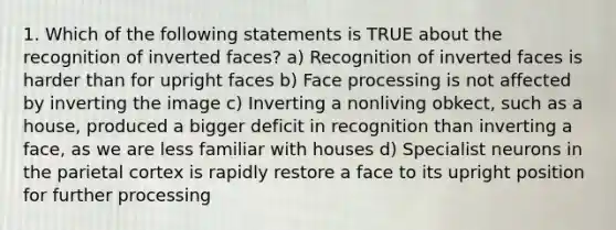 1. Which of the following statements is TRUE about the recognition of inverted faces? a) Recognition of inverted faces is harder than for upright faces b) Face processing is not affected by inverting the image c) Inverting a nonliving obkect, such as a house, produced a bigger deficit in recognition than inverting a face, as we are less familiar with houses d) Specialist neurons in the parietal cortex is rapidly restore a face to its upright position for further processing