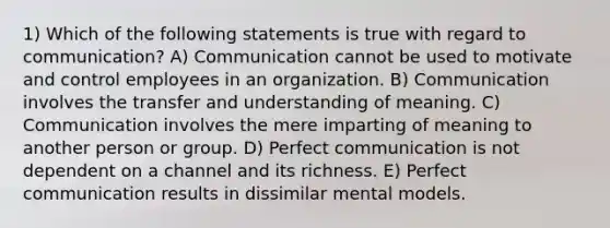 1) Which of the following statements is true with regard to communication? A) Communication cannot be used to motivate and control employees in an organization. B) Communication involves the transfer and understanding of meaning. C) Communication involves the mere imparting of meaning to another person or group. D) Perfect communication is not dependent on a channel and its richness. E) Perfect communication results in dissimilar mental models.