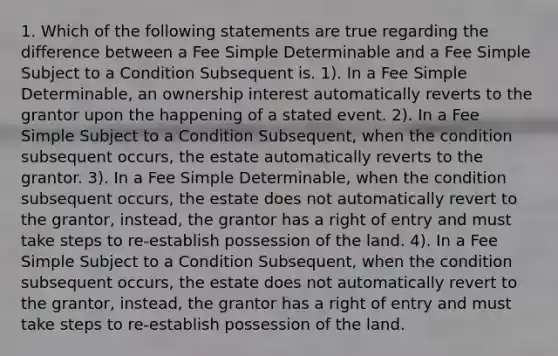 1. Which of the following statements are true regarding the difference between a Fee Simple Determinable and a Fee Simple Subject to a Condition Subsequent is. 1). In a Fee Simple Determinable, an ownership interest automatically reverts to the grantor upon the happening of a stated event. 2). In a Fee Simple Subject to a Condition Subsequent, when the condition subsequent occurs, the estate automatically reverts to the grantor. 3). In a Fee Simple Determinable, when the condition subsequent occurs, the estate does not automatically revert to the grantor, instead, the grantor has a right of entry and must take steps to re-establish possession of the land. 4). In a Fee Simple Subject to a Condition Subsequent, when the condition subsequent occurs, the estate does not automatically revert to the grantor, instead, the grantor has a right of entry and must take steps to re-establish possession of the land.