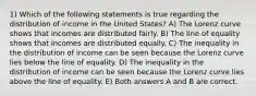 1) Which of the following statements is true regarding the distribution of income in the United States? A) The Lorenz curve shows that incomes are distributed fairly. B) The line of equality shows that incomes are distributed equally. C) The inequality in the distribution of income can be seen because the Lorenz curve lies below the line of equality. D) The inequality in the distribution of income can be seen because the Lorenz curve lies above the line of equality. E) Both answers A and B are correct.